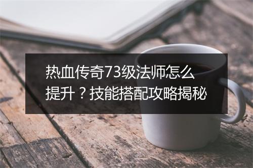 热血传奇73级法师怎么提升？技能搭配攻略揭秘