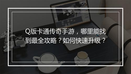 Q版卡通传奇手游，哪里能找到最全攻略？如何快速升级？