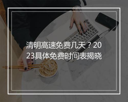 清明高速免费几天？2023具体免费时间表揭晓