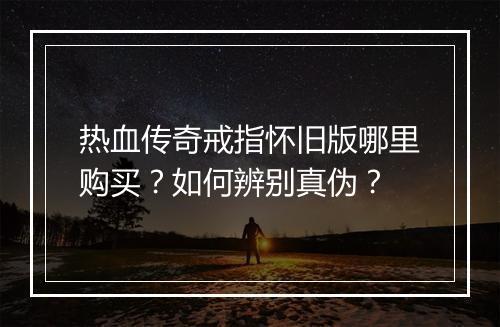 热血传奇戒指怀旧版哪里购买？如何辨别真伪？