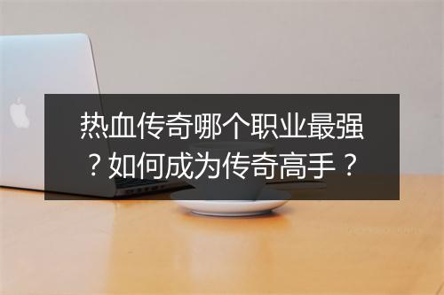 热血传奇哪个职业最强？如何成为传奇高手？