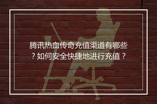 腾讯热血传奇充值渠道有哪些？如何安全快捷地进行充值？