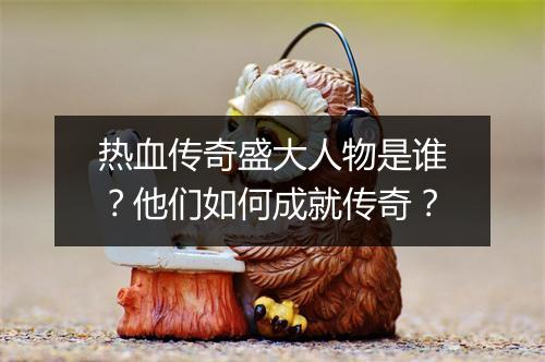 热血传奇盛大人物是谁？他们如何成就传奇？