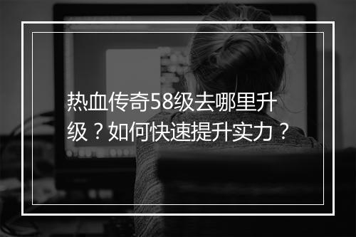 热血传奇58级去哪里升级？如何快速提升实力？