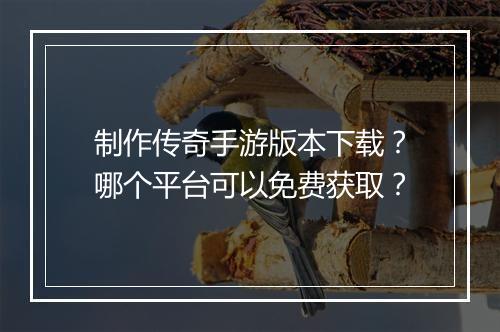 制作传奇手游版本下载？哪个平台可以免费获取？