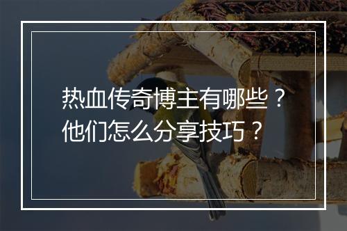 热血传奇博主有哪些？他们怎么分享技巧？