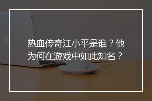 热血传奇江小平是谁？他为何在游戏中如此知名？
