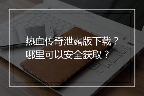 热血传奇泄露版下载？哪里可以安全获取？