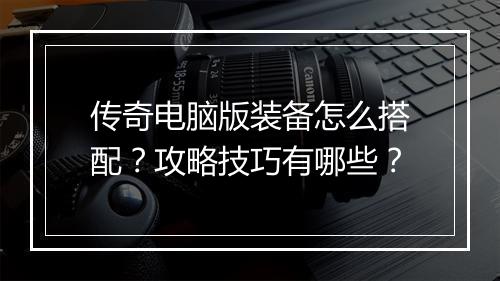 传奇电脑版装备怎么搭配？攻略技巧有哪些？