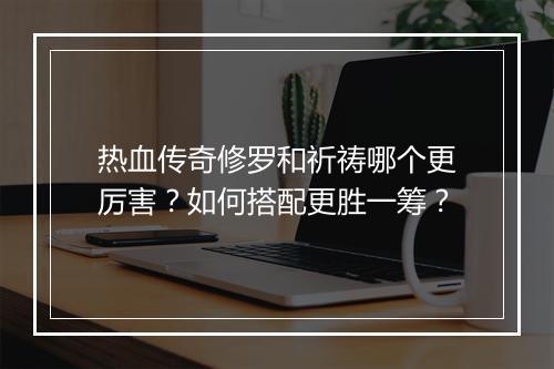 热血传奇修罗和祈祷哪个更厉害？如何搭配更胜一筹？