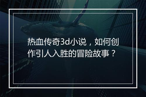 热血传奇3d小说，如何创作引人入胜的冒险故事？