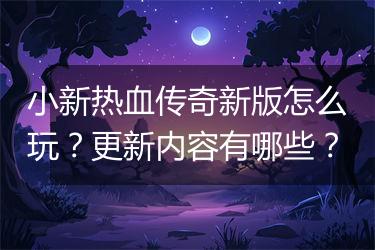 小新热血传奇新版怎么玩？更新内容有哪些？