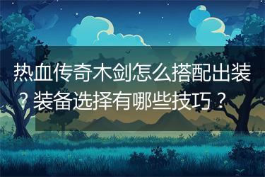 热血传奇木剑怎么搭配出装？装备选择有哪些技巧？