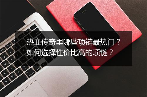 热血传奇里哪些项链最热门？如何选择性价比高的项链？