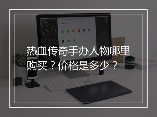 热血传奇手办人物哪里购买？价格是多少？