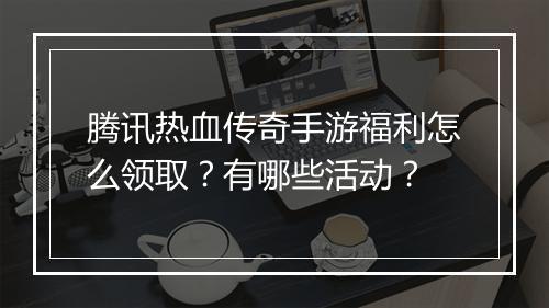 腾讯热血传奇手游福利怎么领取？有哪些活动？