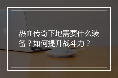 热血传奇下地需要什么装备？如何提升战斗力？