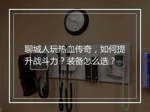 聊城人玩热血传奇，如何提升战斗力？装备怎么选？