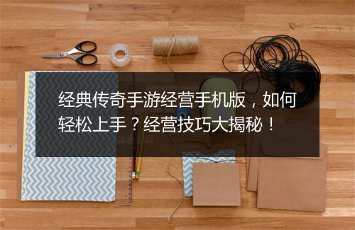 经典传奇手游经营手机版，如何轻松上手？经营技巧大揭秘！