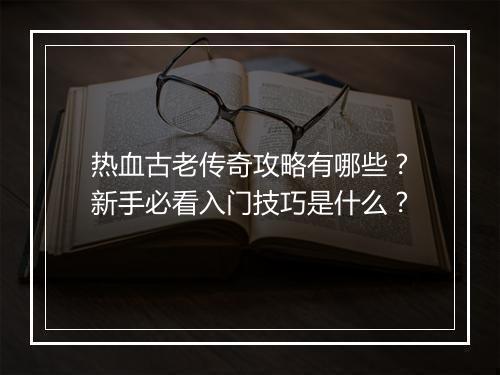 热血古老传奇攻略有哪些？新手必看入门技巧是什么？