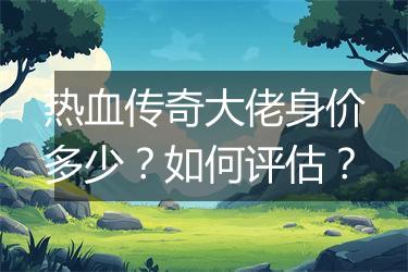 热血传奇大佬身价多少？如何评估？