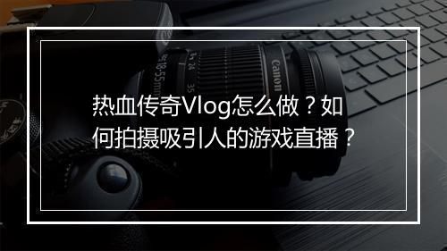热血传奇Vlog怎么做？如何拍摄吸引人的游戏直播？