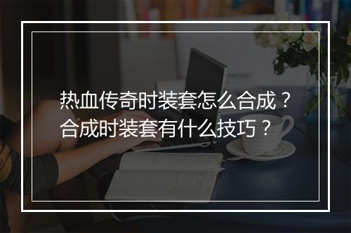 热血传奇时装套怎么合成？合成时装套有什么技巧？