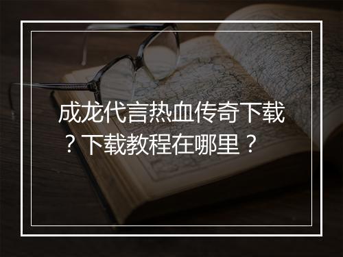 成龙代言热血传奇下载？下载教程在哪里？