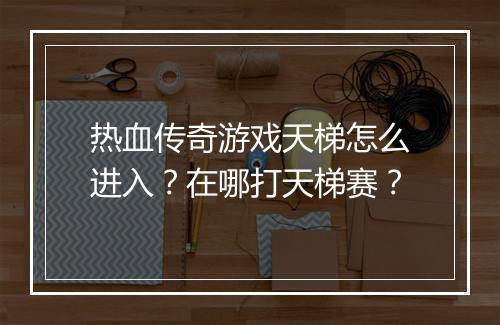 热血传奇游戏天梯怎么进入？在哪打天梯赛？