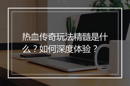 热血传奇玩法精髓是什么？如何深度体验？