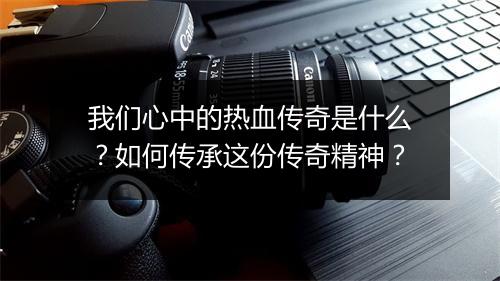 我们心中的热血传奇是什么？如何传承这份传奇精神？