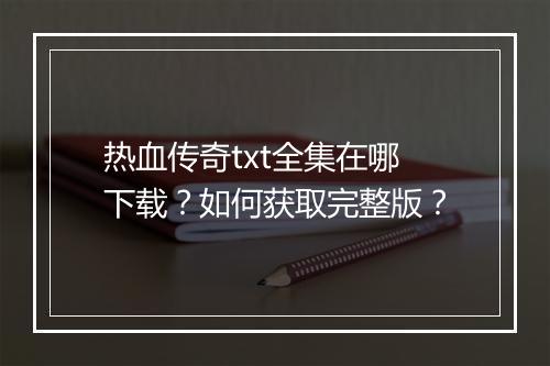 热血传奇txt全集在哪下载？如何获取完整版？