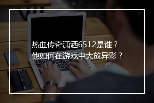 热血传奇潇洒6512是谁？他如何在游戏中大放异彩？