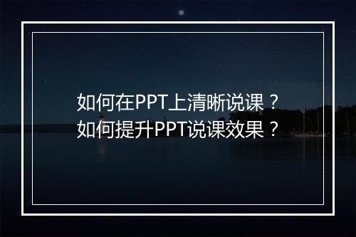 如何在PPT上清晰说课？如何提升PPT说课效果？