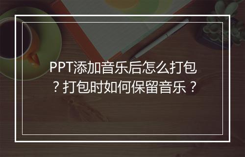 PPT添加音乐后怎么打包？打包时如何保留音乐？
