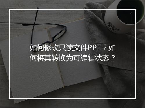 如何修改只读文件PPT？如何将其转换为可编辑状态？