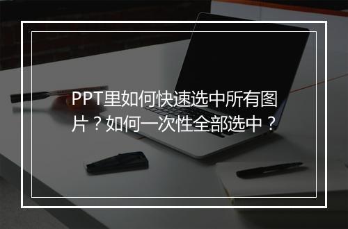 PPT里如何快速选中所有图片？如何一次性全部选中？