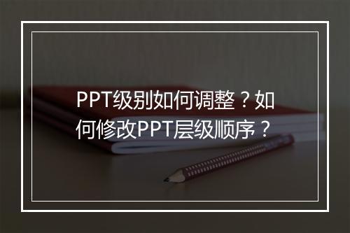 PPT级别如何调整？如何修改PPT层级顺序？