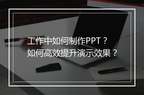 工作中如何制作PPT?如何高效提升演示效果?