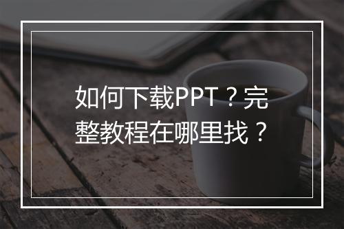 如何下载PPT?完整教程在哪里找?