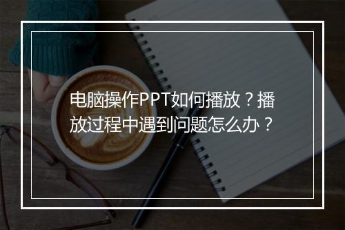 电脑操作PPT如何播放？播放过程中遇到问题怎么办？