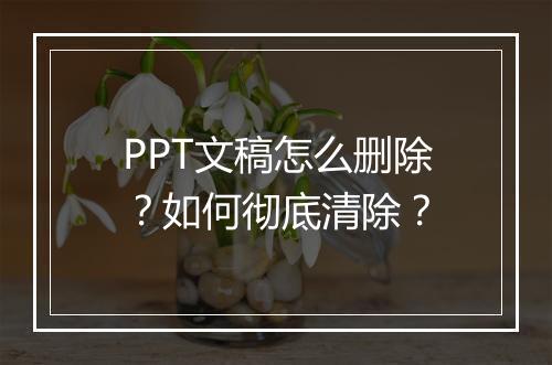 PPT文稿怎么删除？如何彻底清除？