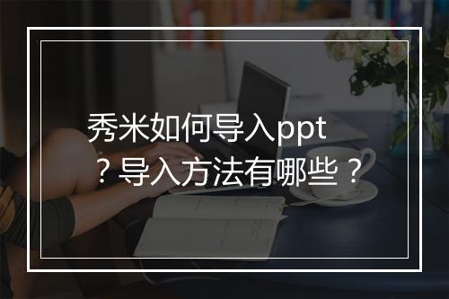 秀米如何导入ppt？导入方法有哪些？