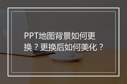 PPT地图背景如何更换？更换后如何美化？