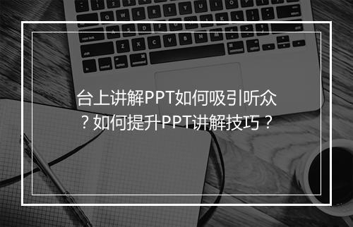 台上讲解PPT如何吸引听众？如何提升PPT讲解技巧？