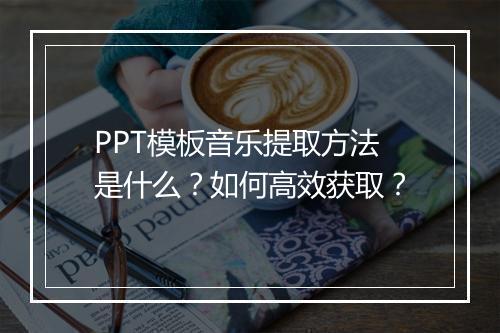 PPT模板音乐提取方法是什么？如何高效获取？