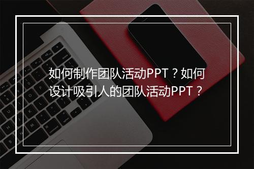 如何制作团队活动PPT？如何设计吸引人的团队活动PPT？