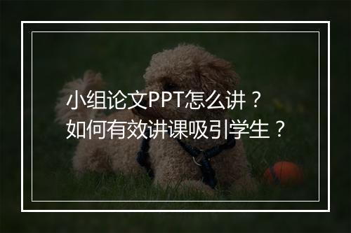 小组论文PPT怎么讲？如何有效讲课吸引学生？
