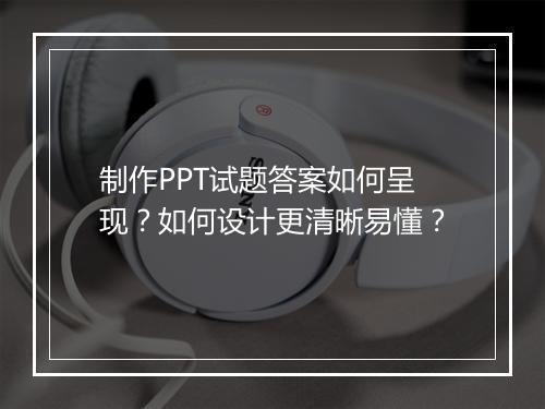 制作PPT试题答案如何呈现？如何设计更清晰易懂？