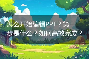怎么开始编辑PPT？第一步是什么？如何高效完成？